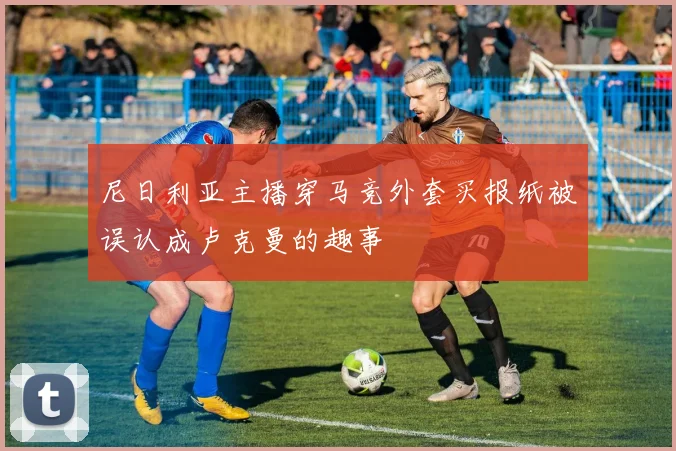 尼日利亚主播穿马竞外套买报纸被误认成卢克曼的趣事