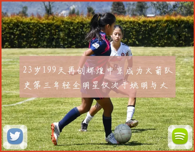 23岁199天再创辉煌申京成为火箭队史第三年轻全明星仅次于姚明与大梦
