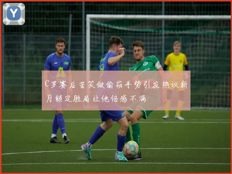 C罗赛后苦笑做偷窃手势引发热议新月锁定胜局让他倍感不满