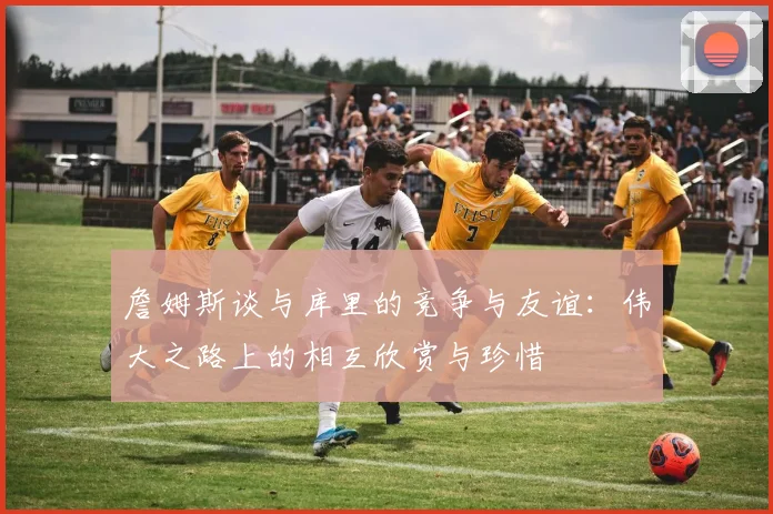 詹姆斯谈与库里的竞争与友谊：伟大之路上的相互欣赏与珍惜