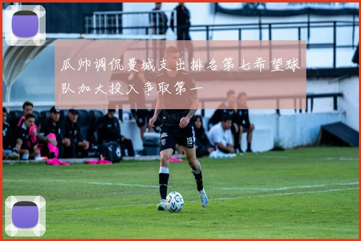 瓜帅调侃曼城支出排名第七希望球队加大投入争取第一