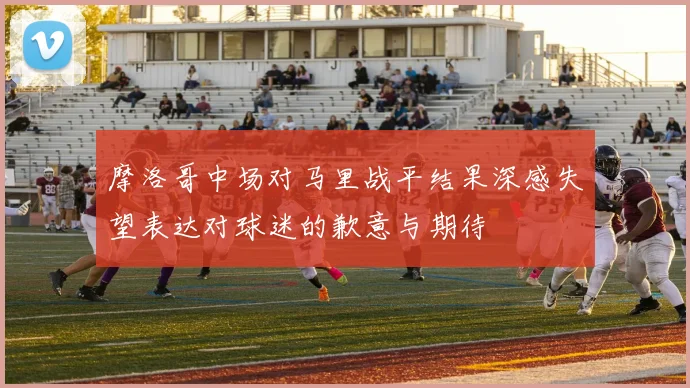 摩洛哥中场对马里战平结果深感失望表达对球迷的歉意与期待