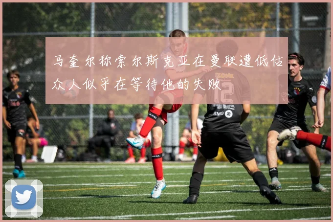 马奎尔称索尔斯克亚在曼联遭低估众人似乎在等待他的失败