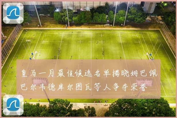 皇马一月最佳候选名单揭晓姆巴佩巴尔韦德库尔图瓦等人争夺荣誉