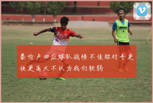 泰伦卢回应球队战绩不佳称对手更快更高大不认为我们软弱