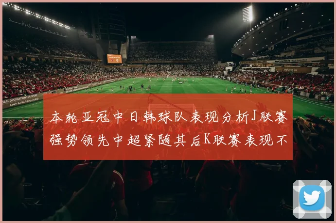 本轮亚冠中日韩球队表现分析J联赛强势领先中超紧随其后K联赛表现不佳