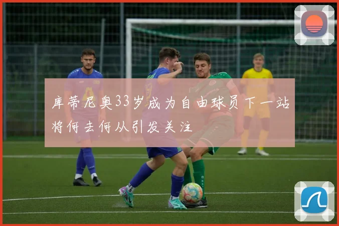 库蒂尼奥33岁成为自由球员下一站将何去何从引发关注