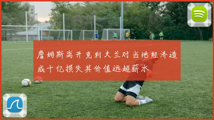 詹姆斯离开克利夫兰对当地经济造成十亿损失其价值远超薪水