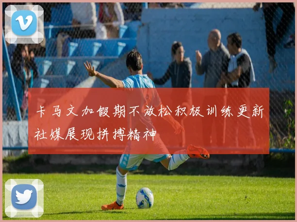 卡马文加假期不放松积极训练更新社媒展现拼搏精神
