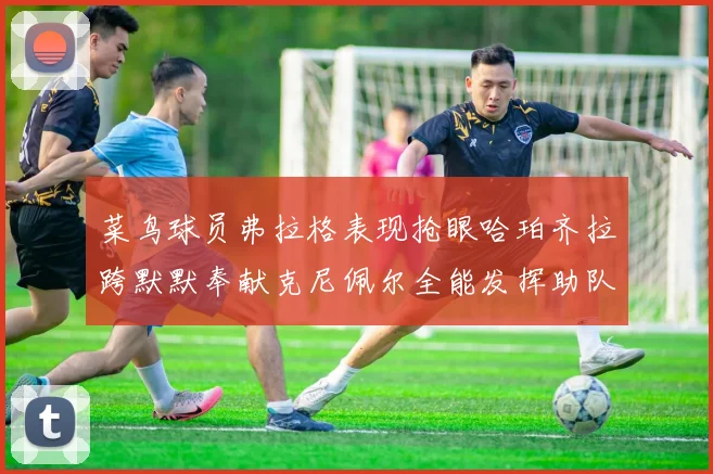 菜鸟球员弗拉格表现抢眼哈珀齐拉跨默默奉献克尼佩尔全能发挥助队取胜