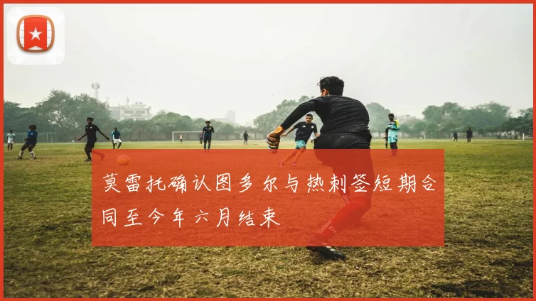 莫雷托确认图多尔与热刺签短期合同至今年六月结束