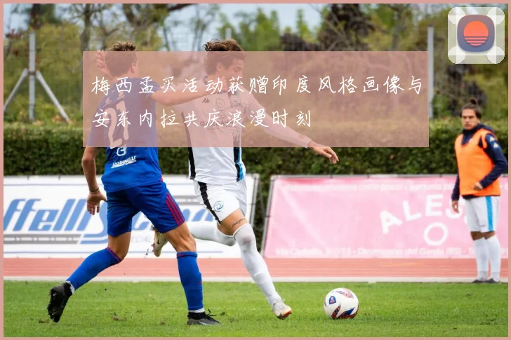 梅西孟买活动获赠印度风格画像与安东内拉共庆浪漫时刻