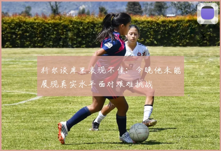 科尔谈库里表现不佳：今晚他未能展现真实水平面对艰难挑战