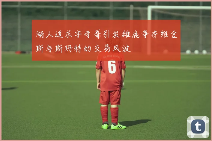 湖人追求字母哥引发雄鹿争夺维金斯与斯玛特的交易风波