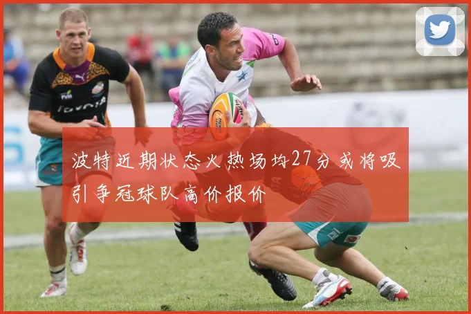 波特近期状态火热场均27分或将吸引争冠球队高价报价