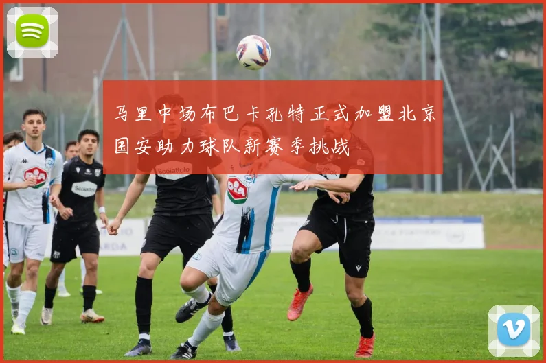 马里中场布巴卡孔特正式加盟北京国安助力球队新赛季挑战