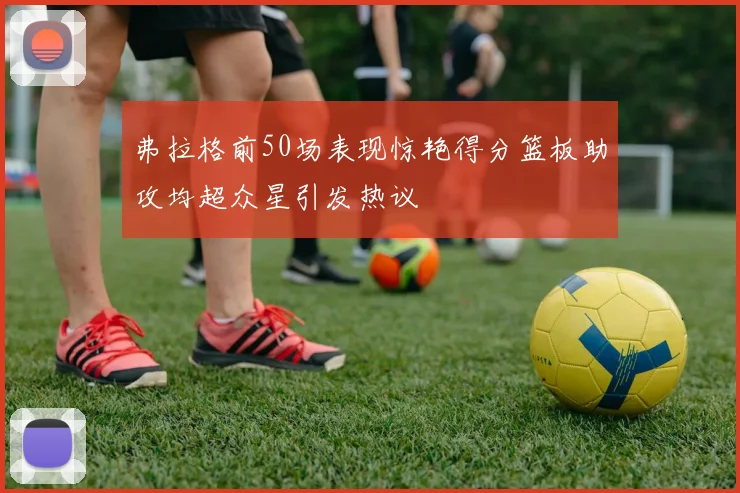 弗拉格前50场表现惊艳得分篮板助攻均超众星引发热议