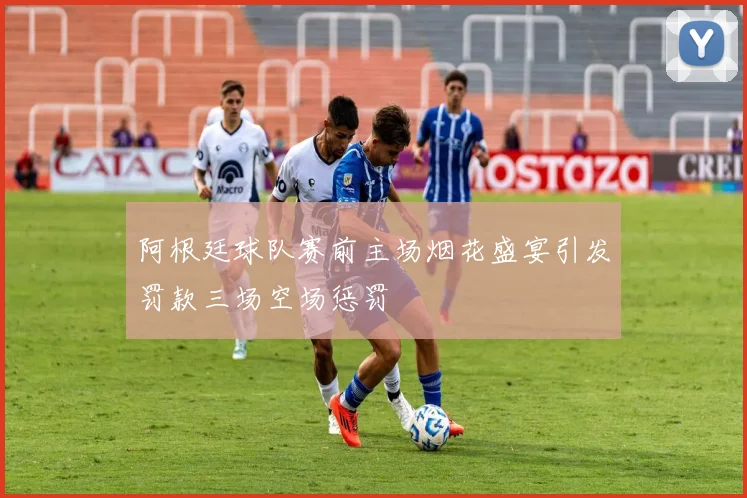 阿根廷球队赛前主场烟花盛宴引发罚款三场空场惩罚
