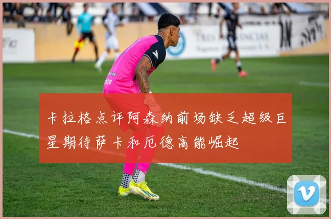 卡拉格点评阿森纳前场缺乏超级巨星期待萨卡和厄德高能崛起